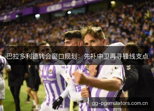 巴拉多利德转会窗口规划：先补中卫再寻锋线支点